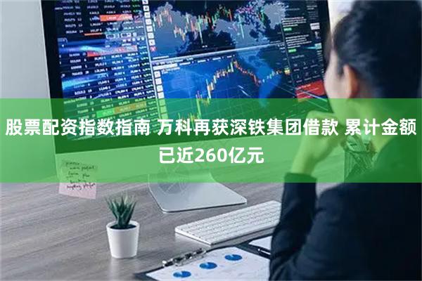 股票配资指数指南 万科再获深铁集团借款 累计金额已近260亿元