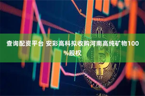 查询配资平台 安彩高科拟收购河南高纯矿物100%股权