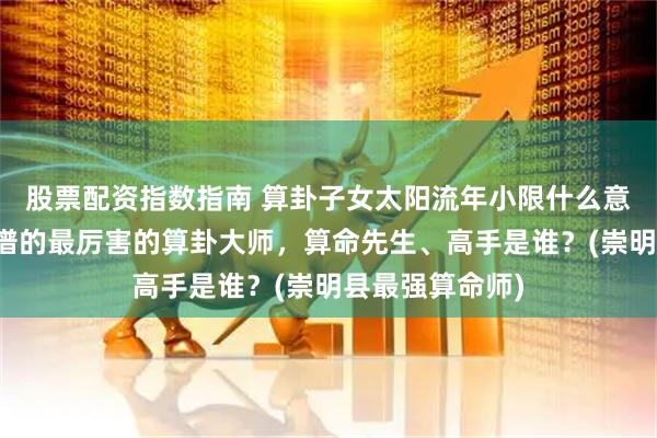 股票配资指数指南 算卦子女太阳流年小限什么意思，崇明县靠谱的最厉害的算卦大师，算命先生、高手是谁？(崇明县最强算命师)