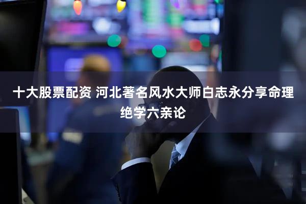 十大股票配资 河北著名风水大师白志永分享命理绝学六亲论
