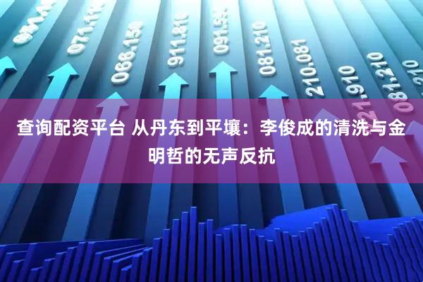 查询配资平台 从丹东到平壤：李俊成的清洗与金明哲的无声反抗