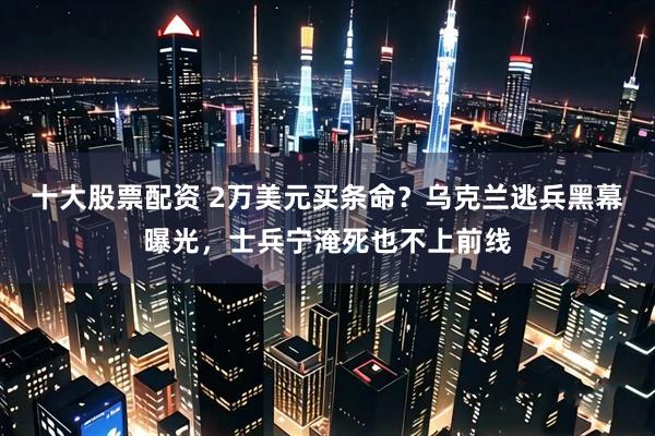 十大股票配资 2万美元买条命？乌克兰逃兵黑幕曝光，士兵宁淹死也不上前线