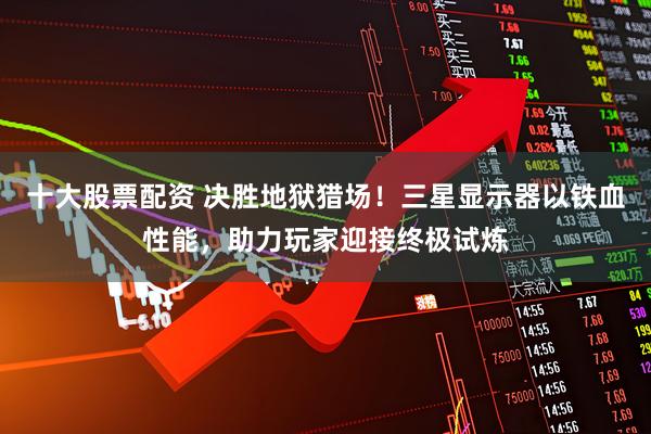 十大股票配资 决胜地狱猎场！三星显示器以铁血性能，助力玩家迎接终极试炼