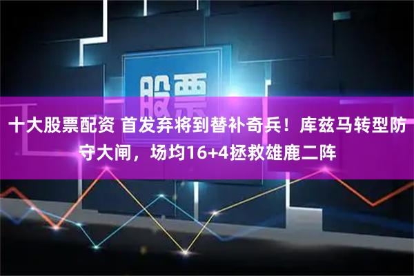 十大股票配资 首发弃将到替补奇兵！库兹马转型防守大闸，场均16+4拯救雄鹿二阵