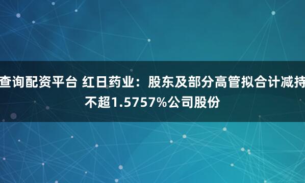 查询配资平台 红日药业：股东及部分高管拟合计减持不超1.5757%公司股份