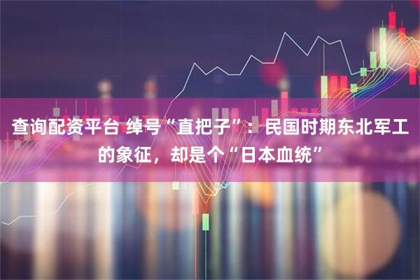 查询配资平台 绰号“直把子”：民国时期东北军工的象征，却是个“日本血统”