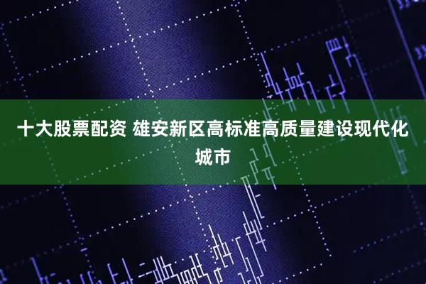 十大股票配资 雄安新区高标准高质量建设现代化城市