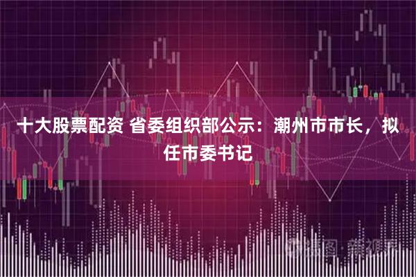 十大股票配资 省委组织部公示：潮州市市长，拟任市委书记