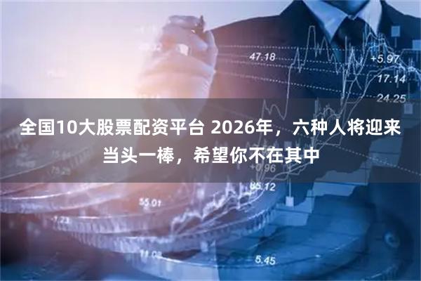 全国10大股票配资平台 2026年，六种人将迎来当头一棒，希望你不在其中
