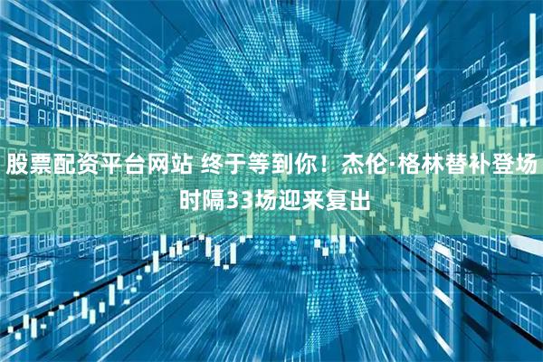 股票配资平台网站 终于等到你！杰伦·格林替补登场 时隔33场迎来复出