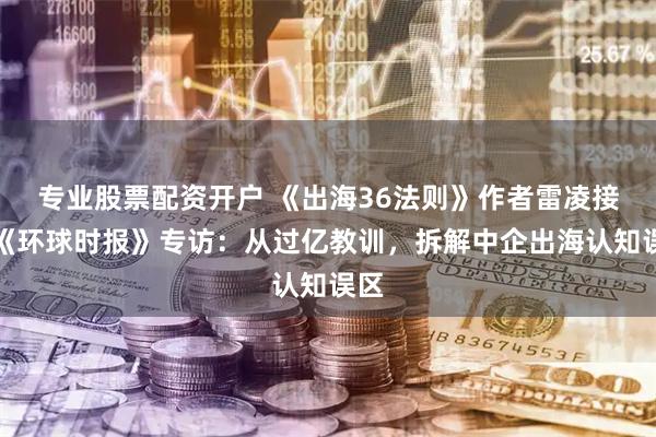 专业股票配资开户 《出海36法则》作者雷凌接受《环球时报》专访：从过亿教训，拆解中企出海认知误区