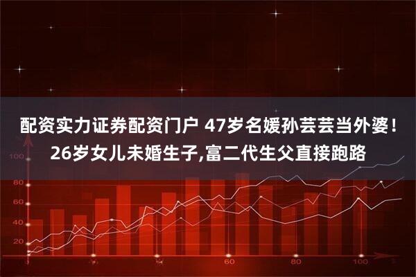 配资实力证券配资门户 47岁名媛孙芸芸当外婆！26岁女儿未婚生子,富二代生父直接跑路