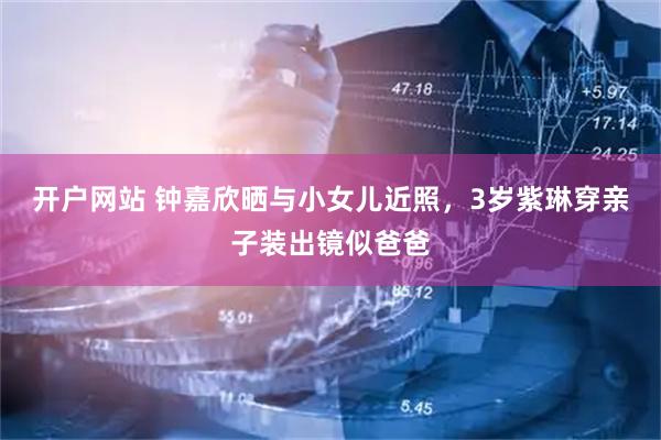 开户网站 钟嘉欣晒与小女儿近照，3岁紫琳穿亲子装出镜似爸爸