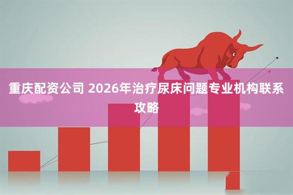 重庆配资公司 2026年治疗尿床问题专业机构联系攻略