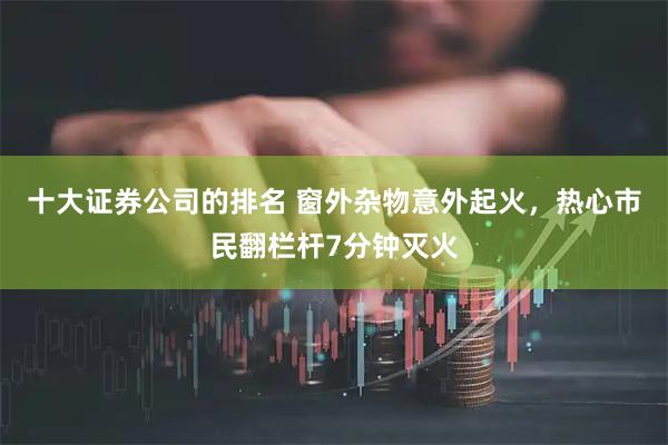 十大证券公司的排名 窗外杂物意外起火，热心市民翻栏杆7分钟灭火